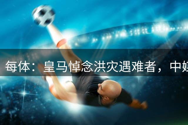 每体：皇马悼念洪灾遇难者，中媒批并列西藏尼泊尔