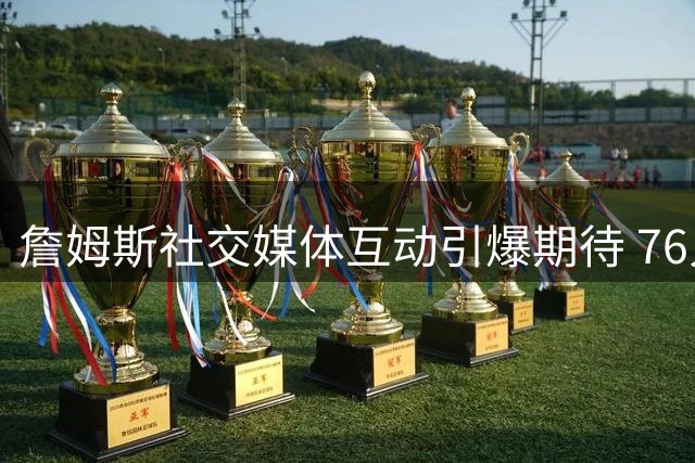 詹姆斯社交媒体互动引爆期待 76人新季预热掀热潮